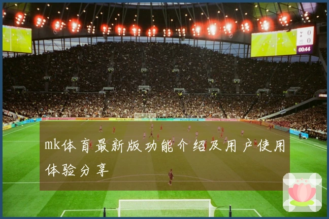 mk体育最新版功能介绍及用户使用体验分享
